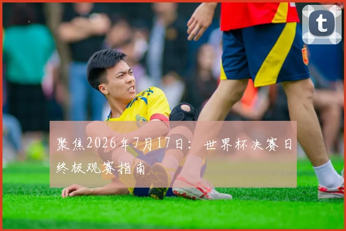 聚焦2026年7月17日：世界杯决赛日终极观赛指南