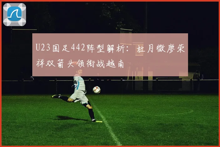 U23国足442阵型解析：杜月徵廖荣祥双箭头领衔战越南