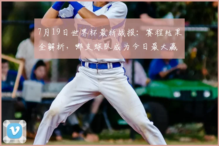7月19日世界杯最新战报：赛程结果全解析，哪支球队成为今日最大赢家？