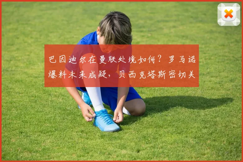 巴因迪尔在曼联处境如何？罗马诺爆料未来成疑，贝西克塔斯密切关注