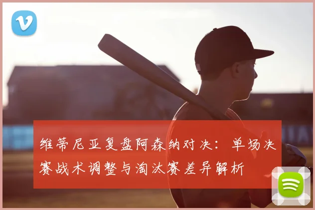 维蒂尼亚复盘阿森纳对决：单场决赛战术调整与淘汰赛差异解析